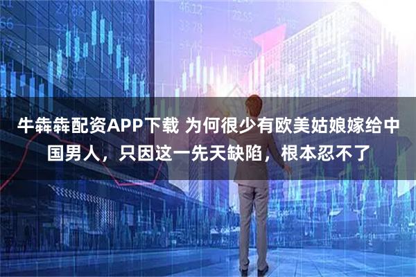 牛犇犇配资APP下载 为何很少有欧美姑娘嫁给中国男人，只因这一先天缺陷，根本忍不了