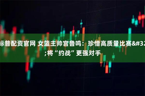 标普配资官网 女篮主帅宫鲁鸣：珍惜高质量比赛 将“约战”更强对手