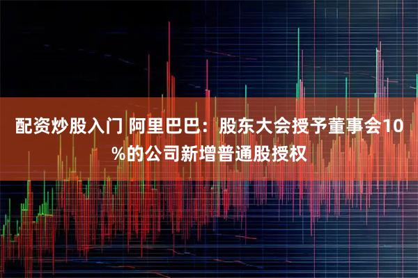 配资炒股入门 阿里巴巴：股东大会授予董事会10%的公司新增普通股授权