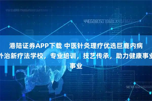 港陆证券APP下载 中医针灸理疗优选巨鹿内病外治新疗法学校，专业培训，技艺传承，助力健康事业
