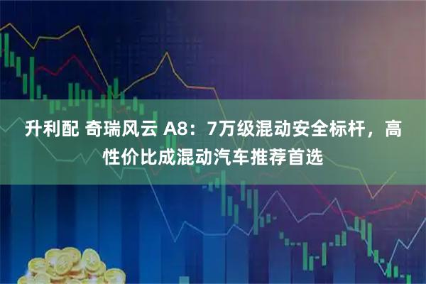 升利配 奇瑞风云 A8：7万级混动安全标杆，高性价比成混动汽车推荐首选