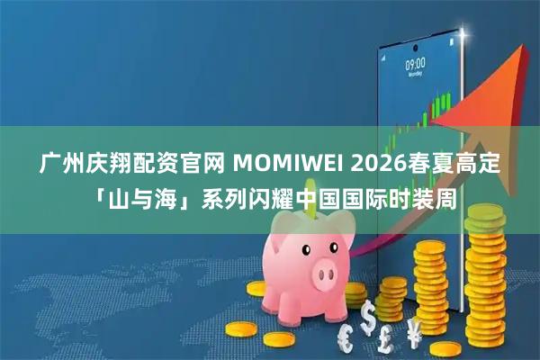 广州庆翔配资官网 MOMIWEI 2026春夏高定「山与海」系列闪耀中国国际时装周