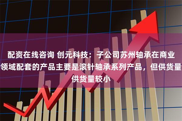 配资在线咨询 创元科技：子公司苏州轴承在商业航天领域配套的产品主要是滚针轴承系列产品，但供货量较小