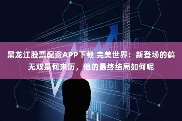黑龙江股票配资APP下载 完美世界：新登场的鹤无双是何来历，他的最终结局如何呢