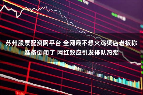 苏州股票配资网平台 全网最不想火鸡煲店老板称准备倒闭了 网红效应引发排队热潮