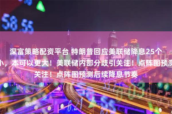 深富策略配资平台 特朗普回应美联储降息25个基点：幅度太小，本可以更大！美联储内部分歧引关注！点阵图预测后续降息节奏
