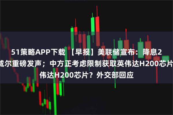 51策略APP下载 【早报】美联储宣布：降息25个基点！鲍威尔重磅发声；中方正考虑限制获取英伟达H200芯片？外交部回应