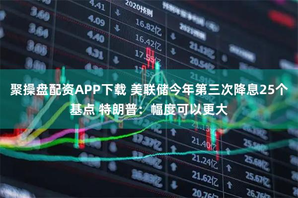 聚操盘配资APP下载 美联储今年第三次降息25个基点 特朗普：幅度可以更大
