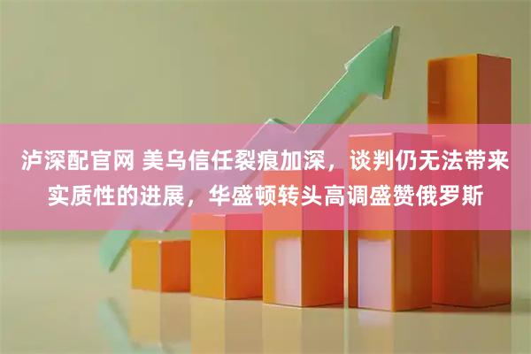 泸深配官网 美乌信任裂痕加深,谈判仍无法带来实质性的进展,华盛顿转头高调盛赞俄罗斯