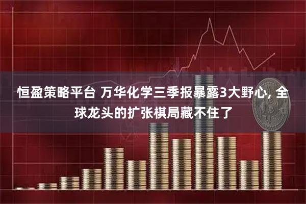 恒盈策略平台 万华化学三季报暴露3大野心, 全球龙头的扩张棋局藏不住了