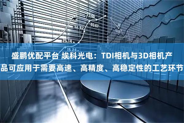 盛鹏优配平台 埃科光电：TDI相机与3D相机产品可应用于需要高速、高精度、高稳定性的工艺环节