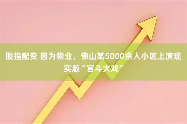 股指配资 因为物业，佛山某5000余人小区上演现实版“宫斗大戏”