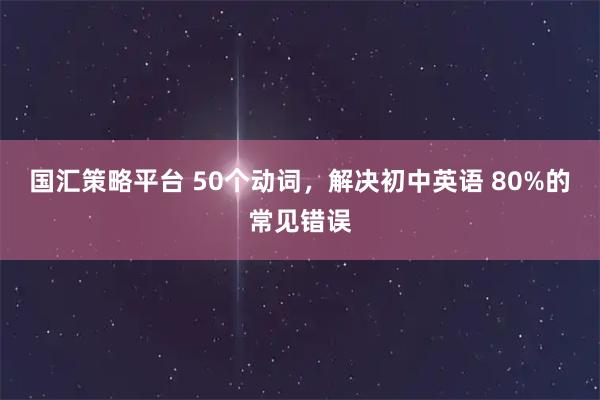 国汇策略平台 50个动词，解决初中英语 80%的常见错误