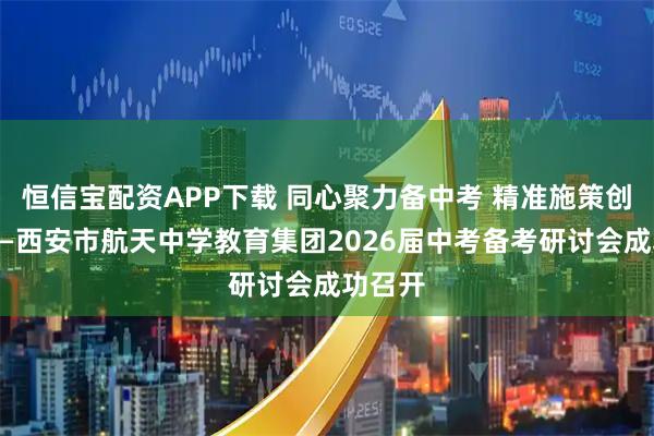 恒信宝配资APP下载 同心聚力备中考 精准施策创佳绩——西安市航天中学教育集团2026届中考备考研讨会成功召开