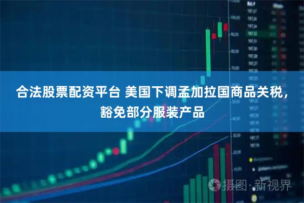 合法股票配资平台 美国下调孟加拉国商品关税，豁免部分服装产品
