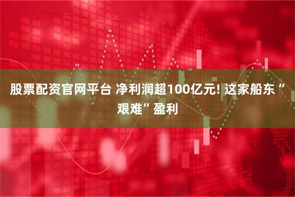 股票配资官网平台 净利润超100亿元! 这家船东“艰难”盈利