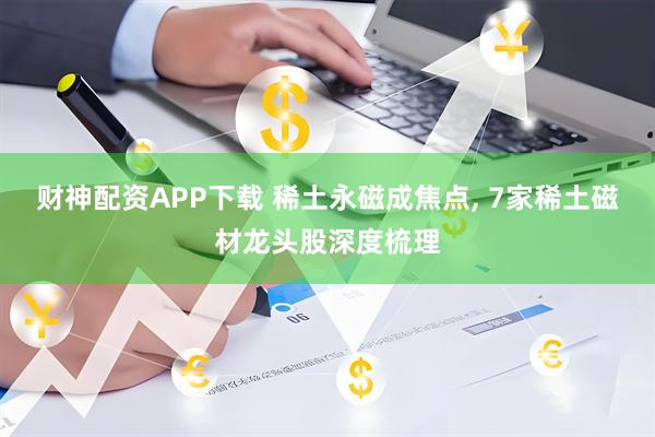 财神配资APP下载 稀土永磁成焦点, 7家稀土磁材龙头股深度梳理