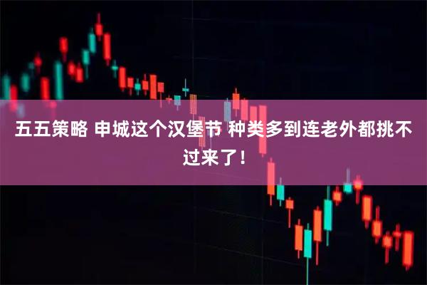 五五策略 申城这个汉堡节 种类多到连老外都挑不过来了！