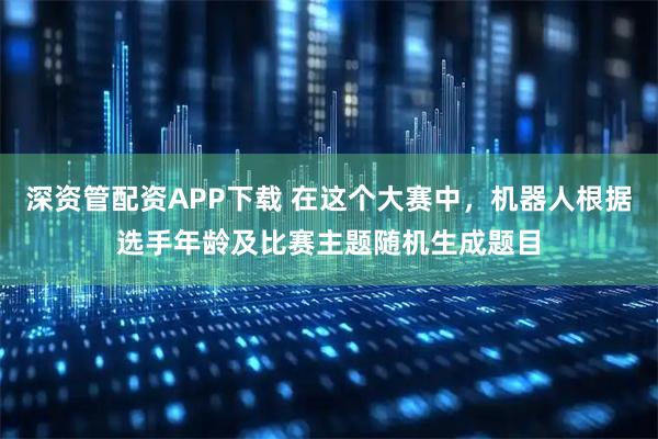 深资管配资APP下载 在这个大赛中，机器人根据选手年龄及比赛主题随机生成题目
