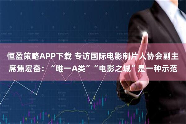 恒盈策略APP下载 专访国际电影制片人协会副主席焦宏奋：“唯一A类”“电影之城”是一种示范