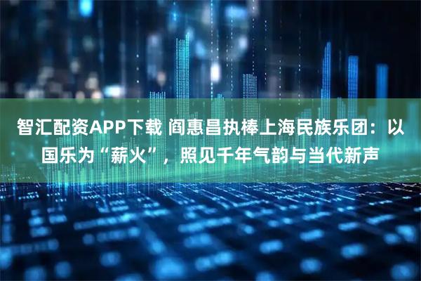 智汇配资APP下载 阎惠昌执棒上海民族乐团：以国乐为“薪火”，照见千年气韵与当代新声