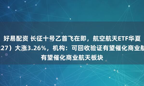 好易配资 长征十号乙首飞在即,航空航天ETF华夏(159227)大涨3.26%,机构:可回收验证有望催化商业航天板块