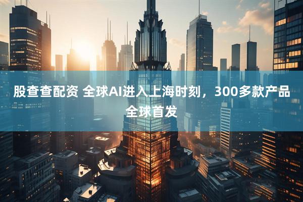 股查查配资 全球AI进入上海时刻，300多款产品全球首发