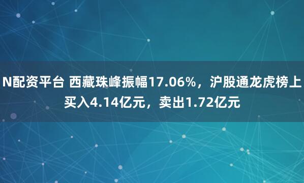 N配资平台 西藏珠峰振幅17.06%，沪股通龙虎榜上买入4.14亿元，卖出1.72亿元