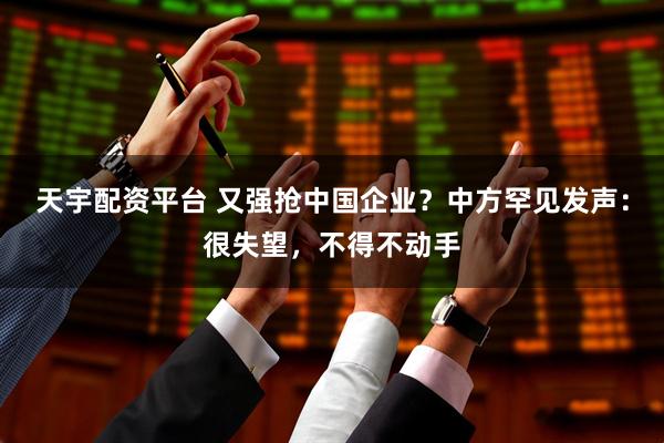 天宇配资平台 又强抢中国企业？中方罕见发声：很失望，不得不动手