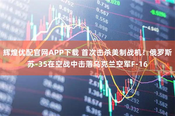 辉煌优配官网APP下载 首次击杀美制战机！俄罗斯苏-35在空战中击落乌克兰空军F-16