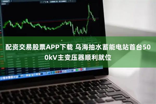 配资交易股票APP下载 乌海抽水蓄能电站首台500kV主变压器顺利就位